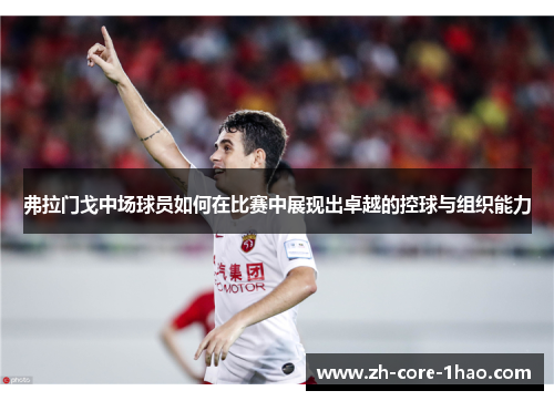 弗拉门戈中场球员如何在比赛中展现出卓越的控球与组织能力 弗拉门戈中场球员如何在比赛中展现出卓越的控球与组织能力