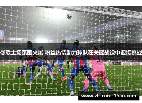 曼联主场氛围火爆 粉丝热情助力球队在关键战役中迎接挑战