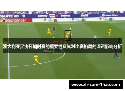 澳大利亚足协杯加时赛的重要性及其对比赛格局的深远影响分析 澳大利亚足协杯加时赛的重要性及其对比赛格局的深远影响分析