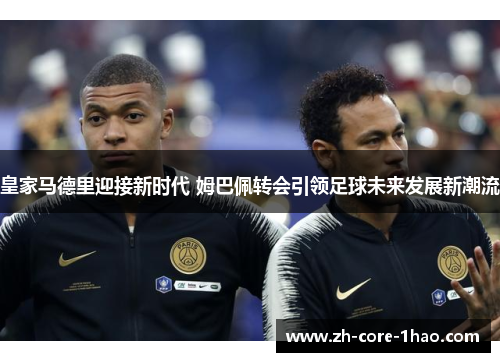 皇家马德里迎接新时代 姆巴佩转会引领足球未来发展新潮流 皇家马德里迎接新时代 姆巴佩转会引领足球未来发展新潮流