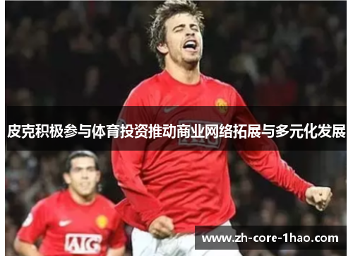 皮克积极参与体育投资推动商业网络拓展与多元化发展