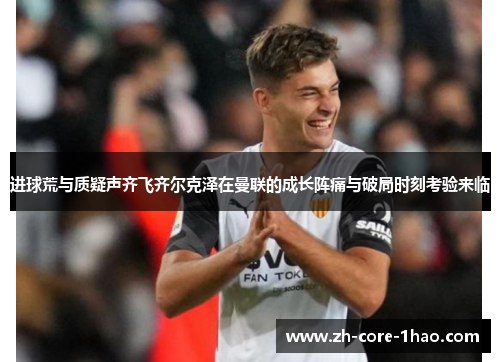 进球荒与质疑声齐飞齐尔克泽在曼联的成长阵痛与破局时刻考验来临